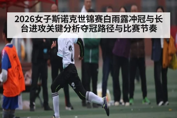 2026女子斯诺克世锦赛白雨露冲冠与长台进攻关键分析夺冠路径与比赛节奏